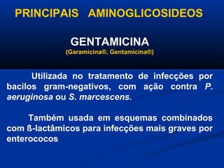PRINCIPAIS AMINOGLICOSIDEOS

              GENTAMICINA
             (Garamicina®, Gentamicina®)



      Utilizada no tratamento de infecções por
bacilos gram-negativos, com ação contra P.
aeruginosa ou S. marcescens.

     Também usada em esquemas combinados
com ß-lactâmicos para infecções mais graves por
enterococos
 