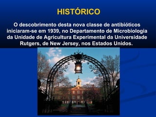 HISTÓRICO
   O descobrimento desta nova classe de antibióticos
iniciaram-se em 1939, no Departamento de Microbiologia
da Unidade de Agricultura Experimental da Universidade
      Rutgers, de New Jersey, nos Estados Unidos.
 