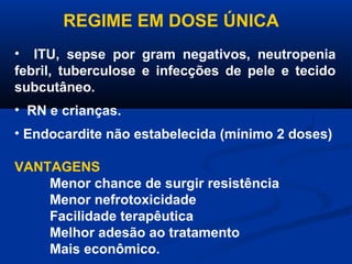 REGIME EM DOSE ÚNICA
• ITU, sepse por gram negativos, neutropenia
febril, tuberculose e infecções de pele e tecido
subcutâneo.
• RN e crianças.
• Endocardite não estabelecida (mínimo 2 doses)

VANTAGENS
    Menor chance de surgir resistência
    Menor nefrotoxicidade
    Facilidade terapêutica
    Melhor adesão ao tratamento
    Mais econômico.
 