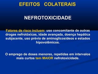 EFEITOS COLATERAIS

           NEFROTOXICIDADE

Fatores de risco incluem: uso concomitante de outras
drogas nefrotóxicas, idade avançada, doença hepática
subjacente, uso prévio de aminoglicosídeos e estados
                    hipovolêmicos.


O emprego de doses menores, repetidas em intervalos
      mais curtos tem MAIOR nefrotoxicidade.
 