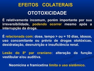 EFEITOS COLATERAIS
               OTOTOXICIDADE
É relativamente incomum, porém importante por sua
irreversibilidade, podendo ocorrer mesmo após a
interrupção da droga.

É relacionada com: dose, tempo > ou = 10 dias, idosos,
uso concomitante ou prévio de drogas ototóxicas,
desidratação, desnutrição e insuficiência renal.

Lesão do 8º par craniano: alteração da função
vestibular e/ou auditiva.

   Neomicina e framicetina limita o uso sistêmico.
 