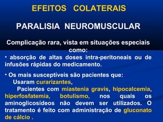EFEITOS COLATERAIS

   PARALISIA NEUROMUSCULAR
Complicação rara, vista em situações especiais
                    como:
• absorção de altas doses intra-peritoneais ou de
infusões rápidas do medicamento.
• Os mais susceptíveis são pacientes que:
   Usaram curarizantes,
     Pacientes com miastenia gravis, hipocalcemia,
hiperfosfatemia,    botulismo,   nos    quais  os
aminoglicosídeos não devem ser utilizados. O
tratamento é feito com administração de gluconato
de cálcio .
 