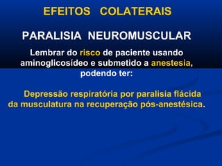 EFEITOS COLATERAIS

   PARALISIA NEUROMUSCULAR
    Lembrar do risco de paciente usando
  aminoglicosídeo e submetido a anestesia,
               podendo ter:

   Depressão respiratória por paralisia flácida
da musculatura na recuperação pós-anestésica.
 