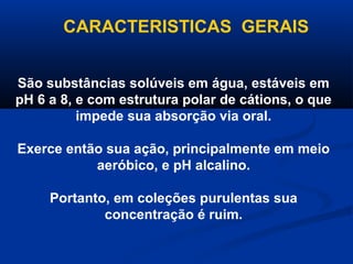 CARACTERISTICAS GERAIS


São substâncias solúveis em água, estáveis em
pH 6 a 8, e com estrutura polar de cátions, o que
          impede sua absorção via oral.

Exerce então sua ação, principalmente em meio
           aeróbico, e pH alcalino.

     Portanto, em coleções purulentas sua
             concentração é ruim.
 