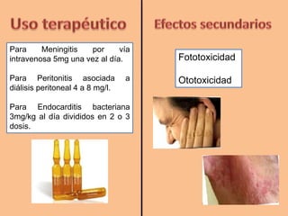 Para Meningitis por vía
intravenosa 5mg una vez al día.
Para Peritonitis asociada a
diálisis peritoneal 4 a 8 mg/l.
Para Endocarditis bacteriana
3mg/kg al día divididos en 2 o 3
dosis.
Fototoxicidad
Ototoxicidad
 