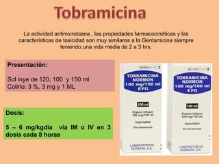 La actividad antimicrobiana , las propiedades farmacocinéticas y las
características de toxicidad son muy similares a la Gentamicina siempre
teniendo una vida media de 2 a 3 hrs.
Dosis:
5 – 6 mg/kgdia vía IM o IV en 3
dosis cada 8 horas
Presentación:
Sol inye de 120, 100 y 150 ml
Colirio: 3 %, 3 mg y 1 ML
 
