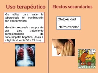 Ototoxicidad
Nefrotoxicidad
•Se utiliza para tratar la
tuberculosis en combinación
con otro fármacos
•También se puede usar por vía
oral para tratamiento
complementario de
encefalopatía hepática (dosis 4
a 6g/ día durante 36 a 72 hrs)
 