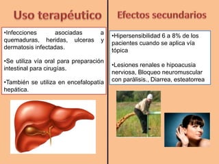 •Infecciones asociadas a
quemaduras, heridas, ulceras y
dermatosis infectadas.
•Se utiliza vía oral para preparación
intestinal para cirugías.
•También se utiliza en encefalopatía
hepática.
•Hipersensibilidad 6 a 8% de los
pacientes cuando se aplica vía
tópica
•Lesiones renales e hipoacusia
nerviosa, Bloqueo neuromuscular
con parálisis., Diarrea, esteatorrea
 