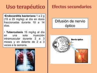 •Endocarditis bacteriana 1 a 2 g
(15 a 25 mg/kg) al día en dosis
fraccionadas durante 10 a 14
días.
• Tuberculosis 15 mg/kg al día
en una sola inyección
intramuscular durante 2 a 3
meses y en delante de 2 a 3
veces a la semana.
Difusión de nervio
óptico
 