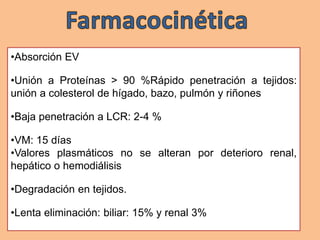 •Absorción EV
•Unión a Proteínas > 90 %Rápido penetración a tejidos:
unión a colesterol de hígado, bazo, pulmón y riñones
•Baja penetración a LCR: 2-4 %
•VM: 15 días
•Valores plasmáticos no se alteran por deterioro renal,
hepático o hemodiálisis
•Degradación en tejidos.
•Lenta eliminación: biliar: 15% y renal 3%
 