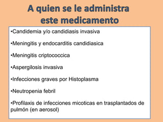 •Candidemia y/o candidiasis invasiva
•Meningitis y endocarditis candidiasica
•Meningitis criptococcica
•Aspergilosis invasiva
•Infecciones graves por Histoplasma
•Neutropenia febril
•Profilaxis de infecciones micoticas en trasplantados de
pulmón (en aerosol)
 