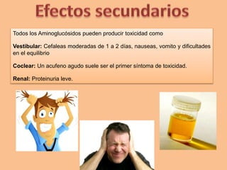 Todos los Aminoglucósidos pueden producir toxicidad como
Vestibular: Cefaleas moderadas de 1 a 2 días, nauseas, vomito y dificultades
en el equilibrio
Coclear: Un acufeno agudo suele ser el primer síntoma de toxicidad.
Renal: Proteinuria leve.
 
