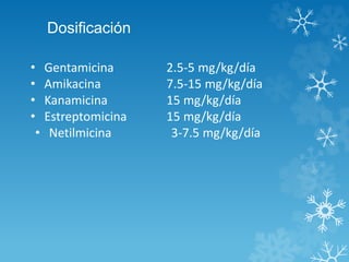 Dosificación 
• Gentamicina 2.5-5 mg/kg/día 
• Amikacina 7.5-15 mg/kg/día 
• Kanamicina 15 mg/kg/día 
• Estreptomicina 15 mg/kg/día 
• Netilmicina 3-7.5 mg/kg/día 
 