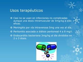 Usos terapéuticos 
 Casi no se usan en infecciones no complicadas 
aunque una dosis intramuscular de 5mg/kg a sido 
eficaz. 
 Meningitis por vía intravenosa 5mg una vez al día. 
 Peritonitis asociada a diálisis peritoneal 4 a 8 mg/l. 
 Endocarditis bacteriana 3mg/kg al día divididos en 
2 o 3 dosis. 
 