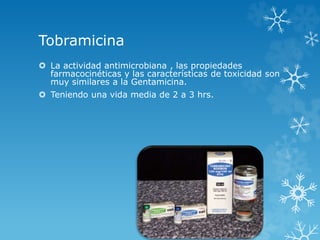 Tobramicina 
 La actividad antimicrobiana , las propiedades 
farmacocinéticas y las características de toxicidad son 
muy similares a la Gentamicina. 
 Teniendo una vida media de 2 a 3 hrs. 
 
