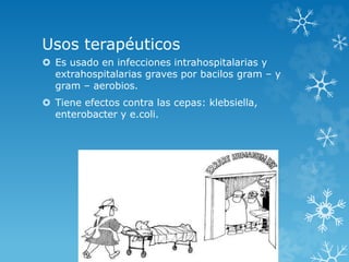 Usos terapéuticos 
 Es usado en infecciones intrahospitalarias y 
extrahospitalarias graves por bacilos gram – y 
gram – aerobios. 
 Tiene efectos contra las cepas: klebsiella, 
enterobacter y e.coli. 
 