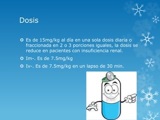 Dosis 
 Es de 15mg/kg al día en una sola dosis diaria o 
fraccionada en 2 o 3 porciones iguales, la dosis se 
reduce en pacientes con insuficiencia renal. 
 Im-. Es de 7.5mg/kg 
 Iv-. Es de 7.5mg/kg en un lapso de 30 min. 
 