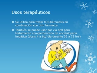 Usos terapéuticos 
 Se utiliza para tratar la tuberculosis en 
combinación con otro fármacos. 
 También se puede usar por vía oral para 
tratamiento complementario de encefalopatía 
hepática (dosis 4 a 6g/ día durante 36 a 72 hrs) 
 