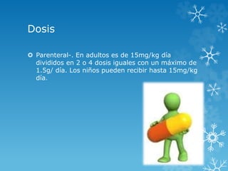 Dosis 
 Parenteral-. En adultos es de 15mg/kg día 
divididos en 2 o 4 dosis iguales con un máximo de 
1.5g/ día. Los niños pueden recibir hasta 15mg/kg 
día. 
 