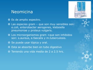 Neomicina 
 Es de amplio espectro. 
 Las especies gram – que son muy sensibles son: 
e.coli, enterobacter aerogenes, klebsiella 
pneumoniae y proteus vulgaris. 
 Los microorganismos gram +que son inhibidos 
son: s.aureus, e.faecalis y m.tuberculosis. 
 Se puede usar tópica y oral. 
 Esta se absorbe bien en tubo digestivo 
 Teniendo una vida media de 2 a 2.5 hrs. 
 