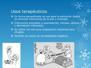 Usos terapéuticos 
 En forma generalizada se usa para la aplicación tópica 
en diversas infecciones de la piel y mucosas. 
 Infecciones asociadas a quemaduras, heridas, ulceras 
y dermatosis infectadas. 
 Se utiliza vía oral para preparación intestinal para 
cirugías. 
 También se utiliza en encefalopatía hepática. 
 