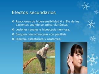 Efectos secundarios 
 Reacciones de hipersensibilidad 6 a 8% de los 
pacientes cuando se aplica vía tópica. 
 Lesiones renales e hipoacusia nerviosa. 
 Bloqueo neuromuscular con parálisis. 
 Diarrea, esteatorrea y azotorrea. 
 