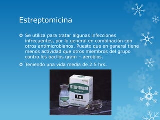 Estreptomicina 
 Se utiliza para tratar algunas infecciones 
infrecuentes, por lo general en combinación con 
otros antimicrobianos. Puesto que en general tiene 
menos actividad que otros miembros del grupo 
contra los bacilos gram – aerobios. 
 Teniendo una vida media de 2.5 hrs. 
 