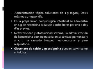  Administración tópica soluciones de 1-5 mg/ml, Dosis 
máxima 15 mg por día. 
 En la preparación prequirúrgica intestinal se administra 
un 1 g de neomicina cada seis a ocho horas por uno o dos 
días previos. 
 Nefrotoxicidad y ototoxicidad severas, La administración 
de kenamicina post operatoria en la cavidad peritoneal 3 
a 5 g ha causado bloqueo neuromuscular y paro 
respiratorio. 
 Gluconato de calcio y neostigmina pueden servir como 
antídotos 
 