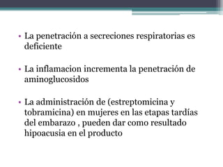 • La penetración a secreciones respiratorias es
deficiente
• La inflamacion incrementa la penetración de
aminoglucosidos
• La administración de (estreptomicina y
tobramicina) en mujeres en las etapas tardías
del embarazo , pueden dar como resultado
hipoacusia en el producto
 