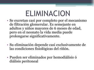 ELIMINACION
• Se excretan casi por completo por el mecanismo
de filtración glomerular. Es semejante en
adultos y niños mayores de 6 meses de edad,
pero en el neonato la vida media puede
prolongarse significativamente.
• Su eliminación depende casi exclusivamente de
las condiciones fisiológicas del riñón.
• Pueden ser eliminados por hemodiálisis ó
diálisis peritoneal
 