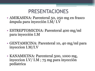 PRESENTACIONES
• AMIKASINA: Parenteral 50, 250 mg en frasco
ámpula para inyección I.M/ I.V
• ESTREPTOMICINA: Parenteral 400 mg/ml
para inyección I.M
• GENTAMICINA: Parenteral 10, 40 mg/ml para
inyeccion I.M/I.V
• KANAMICINA: Parenteral 500, 1000 mg,
inyeccion I.V/ I.M ; 75 mg para inyección
pediatrica
 
