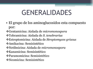 GENERALIDADES
• El grupo de los aminoglucosidos esta compuesto
por:
Gentamicina: Aislada de micromonospora
Tobramicina: Aislada de S. tenebrarius
Estreptomicina: Aislada de Streptomyces griseus
Amikacina: Semisintético
Netilmicina: Aislada de micromonospora
Kanamicina: Semisintético
Paramomicina: Semisintético
Neomicina: Semisintético
 