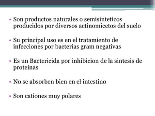 • Son productos naturales o semisinteticos
producidos por diversos actinomicetos del suelo
• Su principal uso es en el tratamiento de
infecciones por bacterias gram negativas
• Es un Bactericida por inhibicion de la sintesis de
proteínas
• No se absorben bien en el intestino
• Son cationes muy polares
 
