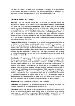 son más resistente a la inactivación enzimática. un ejemplo es la pseudomona
intrahospitalaria hay menos posibilidad que se haga resistente a amikacina y a
netilmicina sabiendo que toda pseudomona es resistente a gentamicina.
FARMACOCINÉTICADE LOS AMG.
Absorción: nula por vía oral. Ningún AMG se absorbe por vía oral cuando son
administrados por esta vía es para acción tópica sobre vía digestiva. Puede verse el
uso sobre todo los cirujanos son quienes usan estos por vía oral ejm de NEOMICINA
cuando van hacer cirugía de colon para tener un efecto sobre la luz intestinal, el AMG
barre esa flora gram – que está allí para que el cirujano tenga un colon limpio cuando
vaya a intervenir pero eso no significa que se absorba, sin embargo dado el caso en
que la mucosa no esté indemne puede haber una ligera absorción. Entonces
repitiendo (como no le gusta al repetir) la absorción es nula excepto cuando se da por
vía im o ev, en piel y en intestino habrá absorción solo si esta el tejido dañado ejemplo
quemaduras, serosas ulceras etc.
Vía de administración: la vía ideal es la IM, en general los aminoglucósidos deberían
administrarse por vía IM pero también se administran por vía EV no porque tendrá un
efecto más rápido con esta vía puesto que el tmax de la vía IM e IV es casi la
misma(30min aprox) sino que es preferencial en pacientes que están hospitalizados ya
que estos ya tienen un catéter colocado y es preferencial administrarlo por esa vía que
estarle puyando la nalga cada 12 h. es solo por eso puesto que ambas vías son igual
en cinética. Recordando entonces solo por eso, en cualquier otra circunstancia la vía
de elección es la vía IM.
Distribución: 10% upp. Volumen de distribución amplio, prácticamente es equivalente
al volumen extracelular.los AMG se concentran en tejidos y secreciones pero sobre
todo en 2 que son precisamente donde va a ser lesivo; a los AMG le cuesta mucho
atravesar membrana (eso no se había dicho pero es importante saberlo) por ser una
molécula muy grande y polar(por eso no se da por vía oral)entonces le cuesta
atravesar membrana pero la atraviesa así como le cuesta atravesarla le cuesta salir es
por ello que tiene afinidad y se deposito en 2 tejidos OIDO específicamente perilinfa y
endolinfa y RIÑON específicamente en células tubulares.de allí surge su gran efecto
ototóxica y nefrotóxico. Tiene concentración biliar 30% de concentración plasmática.
La concentración en LCR es baja a pesar de eso se usa en meningitis porque en
proceso meníngeo pueden alcanzar el doble de la concentración sin embargo casi
nunca se usan solos sino en combinación con beta-lactamicos para meningitis.
Metabolismo: no se metabolizan. no tienen ningún metabolito.
Eliminación: se eliminan por el riñón (específicamente por filtración glomerular) sin
metabolizar es decir sin cambios.(pregunta de examen :0).
Vida media: en un riñón normal es decir un paciente sin patologías renales es de 2-
3h, en un recién nacido es de hasta 5-6h.la dosis va a depender de la edad del
paciente por eso hay tablas con dosis dependiendo edad, peso y superficie corporal.
en un paciente anéfrico la vida media es 20 a 40 veces mas que en uno normal.
 