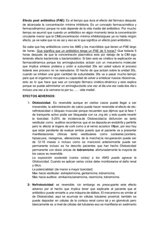 Efecto post antibiótico (PAE): Es el tiempo que dura el efecto del fármaco después
de alcanzada la concentración mínima inhibitoria. Es un concepto farmacocinética y
farmacodinamico porque no solo depende de la vida media del antibiótico. Por mucho
tiempo se asumió que cuando un antibiótico en algún momento tenia la concentración
circulante menor que la CIM(concentración mínima inhibitoria)pues ya no había ningún
efecto, ya se sabe que no es así y eso es lo que significa un efecto post-antibiótico.
Se sabe que hay antibióticos como los AMG y los macrólidos que tienen un PAE largo
de horas. Que significa que un antibiótico tenga un PAE de 5 horas? Que todavía 5
horas después de que la concentración plasmática este por debajo de la CIM sigo
teniendo efecto bactericida o bacteriostático. Si bien esto es cinético la explicación es
farmacodinamica porque los aminoglucósidos actúan con un mecanismo molecular
que implica síntesis proteica y unión a subunidad 30s así usted satura el proceso
todavía ese proceso no va reanudarse. El hecho de que actúen sobre la unidad 30s,
cuando se inhiben una gran cantidad de subunidades 30s va a pasar mucho tiempo
para que el organismo recupere su capacidad de volver a sintetizar nuevos ribosomas.
esto es lo que hace que sea un concepto fármaco cinético-dinámico y esto explica
porque se puede administrar un aminoglucósido una vez al día una vez cada dos día o
incluso una vez a la semana no por su…… vida media!.
EFECTOS ADVERSOS:
1- Ototoxicidad. Es reversible aunque en ciertos casos puede llegar a ser
irreversible, la administración de calcio puede hacer reversible el efecto de oto-
nefrotoxicidad o bloqueo muscular porque recuerden que dijimos que la fase 1
de transporte activo podía ser bloqueada con ca ,mg etc y esto puede revertir
la toxicidad. 5-25% de incidencia.de Ototoxicidad.la disfunción es tanto
vestibular como auditiva recordemos que el se deposita en endolinfa y perilinfa
pero le afecta al órgano de corti como a al nervio acústico VIIIpar, por eso hay
que estar pendiente de evaluar ambos puesto que el paciente va a presentar
manifestaciones clínicas tanto vestibulares como cocleares.(sordera,
hipoacusia, nistagmos, alteraciones de la marcha).la recuperación puede ser
de 12-18 meses o incluso como se mencionó anteriormente puede ser
permanente incluso se ha descrito pacientes que han hecho Ototoxicidad
permanente con dosis únicas de tobramicina. afortunadamente la mayoría de
los casos es reversible.
La exposición sostenida (varios ciclos) a los AMG puede agravar la
Ototoxicidad. Cuando se aplican varios ciclos debe monitorearse el daño renal
y ótico.
La potencialidad (de menor a mayor toxicidad)
Mas hacia vestibular: estreptomicina, gentamicina, tobramicina;
Mas hacia auditiva: amikacina,kanamicina, neomicina, tobramicina.
2- Nefrotoxicidad: es reversible. sin embargo es preocupante este efecto
adverso por el hecho que implica tener que explicarle al paciente que el
antibiótico puede enviarle a una máquina de diálisis. El mecanismo es similar al
de Ototoxicidad, aquí se acumula en células tubulares proximal, también se
puede depositar en células de la corteza renal como tal y en glomérulo pero
básicamente es a nivel de células del tubulares eso se manifiesta en sedimento
 