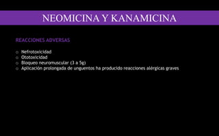 REACCIONES ADVERSAS
o Nefrotoxicidad
o Ototoxicidad
o Bloqueo neuromuscular (3 a 5g)
o Aplicación prolongada de unguentos ha producido reacciones alérgicas graves
NEOMICINA Y KANAMICINA
 