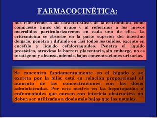 FARMACOCINÉTICA:
Se concentra fundamentalmente en el hígado y se
excreta por la bilis; está en relación proporcional el
aumento de las concentraciones con las dosis
administradas. Por este motivo en las hepatopatías o
enfermedades que cursen con ictericia obstructiva no
deben ser utilizadas a dosis más bajas que las usuales.
nos referiremos a las características de la eritromicina como
compuesto típico del grupo y al referirnos a los nuevos
macrólidos particularizaremos en cada uno de ellos. La
eritromicina se absorbe en la parte superior del intestino
delgado, penetra y difunde en casi todos los tejidos, excepto en
encéfalo y líquido cefalorraquídeo. Penetra el líquido
prostático, atraviesa la barrera placentaria, sin embargo, no es
teratógeno y alcanza, además, bajas concentraciones urinarias.
 