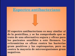Espectro antibacteriano
 
El espectro antibacteriano es muy similar al
de la penicilina, y se ha comprobado que se
trata de una alternativa segura y eficaz para
los pacientes sensibles a este fármaco. La
eritromicina es eficaz contra las bacterias
gram positivos y las espiroquetas, pero no
contra la mayoría de microorganismos gram
negativos.
 