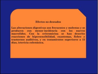 Efectos no deseados
 
Las alteraciones digestivas son frecuentes y molestas y se
producen con menor incidencia con los nuevos
macrolidos. Con la eritromicina se han descrito
reacciones de hipersensibilidad, exantemas, fiebre y
trastornos auditivos, y en tratamientos superiores a 15
días, ictericia colestásica.
 