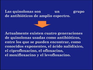 Las quinolonas son un grupo
de antibióticos de amplio espectro.
Actualmente existen cuatro generaciones
de quinolonas usadas como antibióticos,
entre los que se pueden encontrar, como
conocidos exponentes, el ácido nalidíxico,
el ciprofloxacino, el ofloxacino,
el moxifloxacino y el levofloxacino.
 