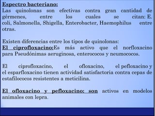 Espectro bacteriano:
Las quinolonas son efectivas contra gran cantidad de
gérmenes, entre los cuales se citan: E.
coli, Salmonella, Shigella, Enterobacter, Haemophilus entre
otras.
Existen diferencias entre los tipos de quinolonas:
El ciprofloxacino:Es más activo que el norfloxacino
para Pseudónimas aeruginosa, enterococos y neumococos.
El ciprofloxacino, el ofloxacino, el pefloxacino y
el esparfloxacino tienen actividad satisfactoria contra cepas de
estafilococos resistentes a meticilina.
El ofloxacino y pefloxacino: son activos en modelos
animales con lepra.
 
 