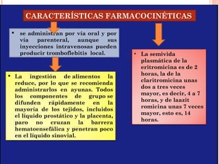 CARACTERÍSTICAS FARMACOCINÉTICAS
 se administran por vía oral y por
vía parenteral, aunque sus
inyecciones intravenosas pueden
producir tromboflebitis local.
 La ingestión de alimentos la
reduce, por lo que se recomienda
administrarlos en ayunas. Todos
los componentes de grupo se
difunden rápidamente en la
mayoría de los tejidos, incluidos
el líquido prostático y la placenta,
paro no cruzan la barrera
hematoensefálica y penetran poco
en el líquido sinovial.
• La semivida
plasmática de la
eritromicina es de 2
horas, la de la
claritromicina unas
dos a tres veces
mayor, es decir, 4 a 7
horas, y de laazit
romicina unas 7 veces
mayor, esto es, 14
horas.
 