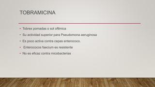 TOBRAMICINA
• Tobrex pomadas o sol oftlmica
• Su actividad superior para Pseudomona aeruginosa
• Es poco activa contra cepas enterococo.
• Enterococos faecium es resistente
• No es eficaz contra micobacterias
 