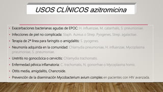• Exacerbaciones bacterianas agudas de EPOC: H. influenzae, M. catarrhalis, S. pneumoniae.
• Infecciones de piel no complicada: Staph. Aureus o Strep. Pyogenes, Strep. agalactiae.
• Terapia de 2ª línea para faringitis o amigdalitis: S. pyogenes.
• Neumonía adquirida en la comunidad: Chlamydia pneumoniae, H. influenzae, Mycoplasma
pneumoniae, S. pneumoniae.
• Uretritis no gonocócica o cervicitis: Chlamydia trachomatis.
• Enfermedad pélvica inflamatoria: C. trachomatis, N. gonorrhae o Mycoplasma homis.
• Otitis media, amigdalitis, Chancroide.
• Prevención de la diseminación Mycobacterium avium comples en pacientes con HIV avanzada.
USOS CLÍNICOS azitromicina
 