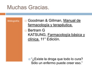 Muchas Gracias.

Bibliografía:      Goodman & Gillman, Manual de
                    farmacología y terapéutica.
                   Bertram G
                    KATSUNG, Farmacología básica y
                    clínica. 11° Edición.




                     “¿Existe
                             la droga que todo lo cura?
                     Sólo un enfermo puede creer eso.”
 