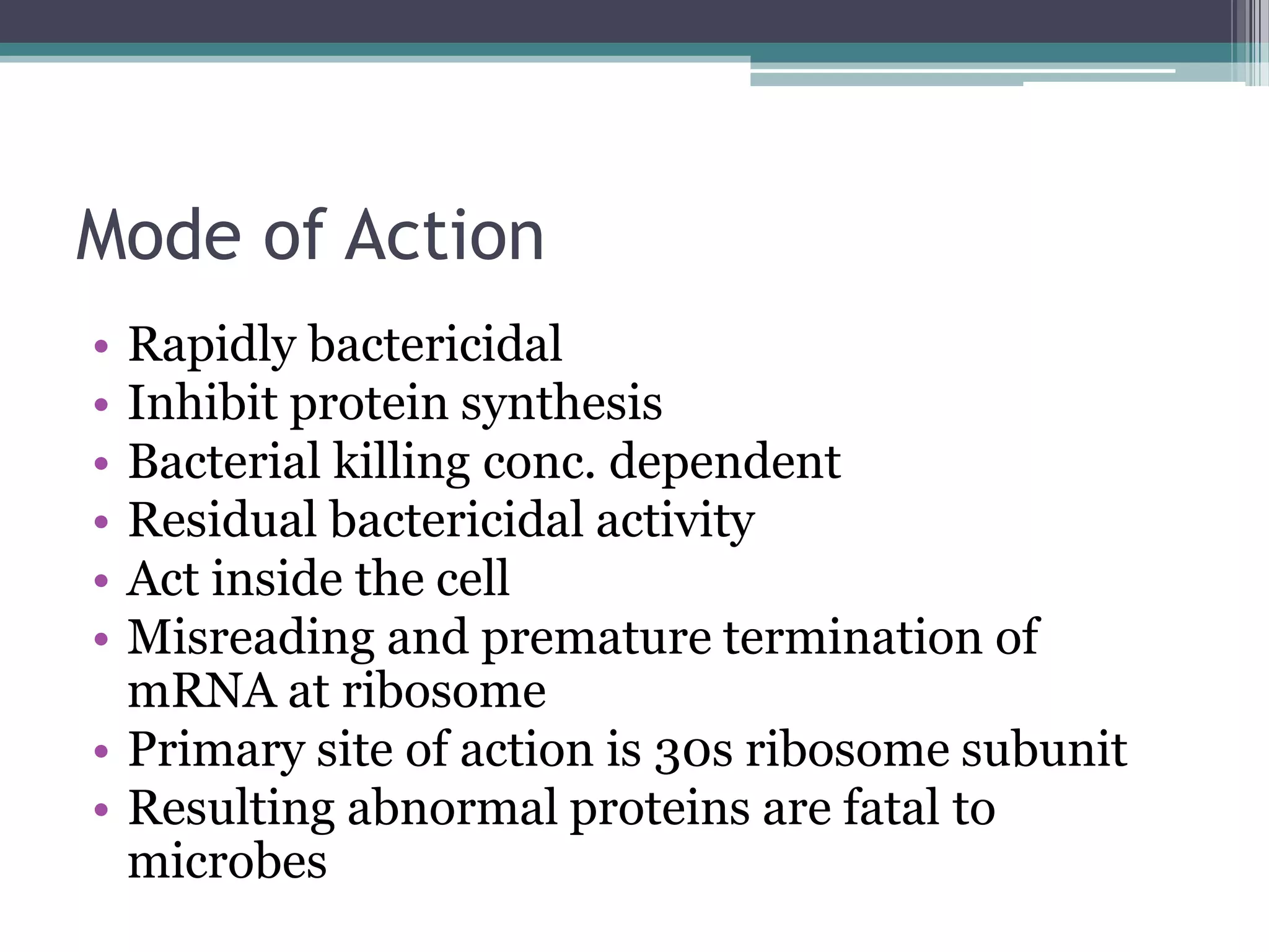 Mode of Action
• Rapidly bactericidal
• Inhibit protein synthesis
• Bacterial killing conc. dependent
• Residual bactericidal activity
• Act inside the cell
• Misreading and premature termination of
  mRNA at ribosome
• Primary site of action is 30s ribosome subunit
• Resulting abnormal proteins are fatal to
  microbes
 