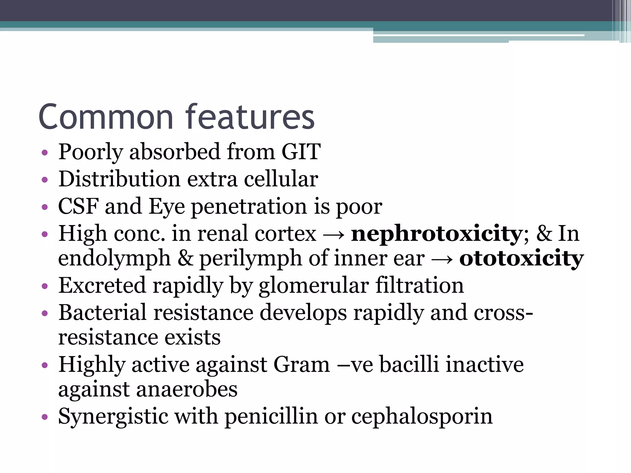 Common features
•   Poorly absorbed from GIT
•   Distribution extra cellular
•   CSF and Eye penetration is poor
•   High conc. in renal cortex → nephrotoxicity; & In
    endolymph & perilymph of inner ear → ototoxicity
•   Excreted rapidly by glomerular filtration
•   Bacterial resistance develops rapidly and cross-
    resistance exists
•   Highly active against Gram –ve bacilli inactive
    against anaerobes
•   Synergistic with penicillin or cephalosporin
 