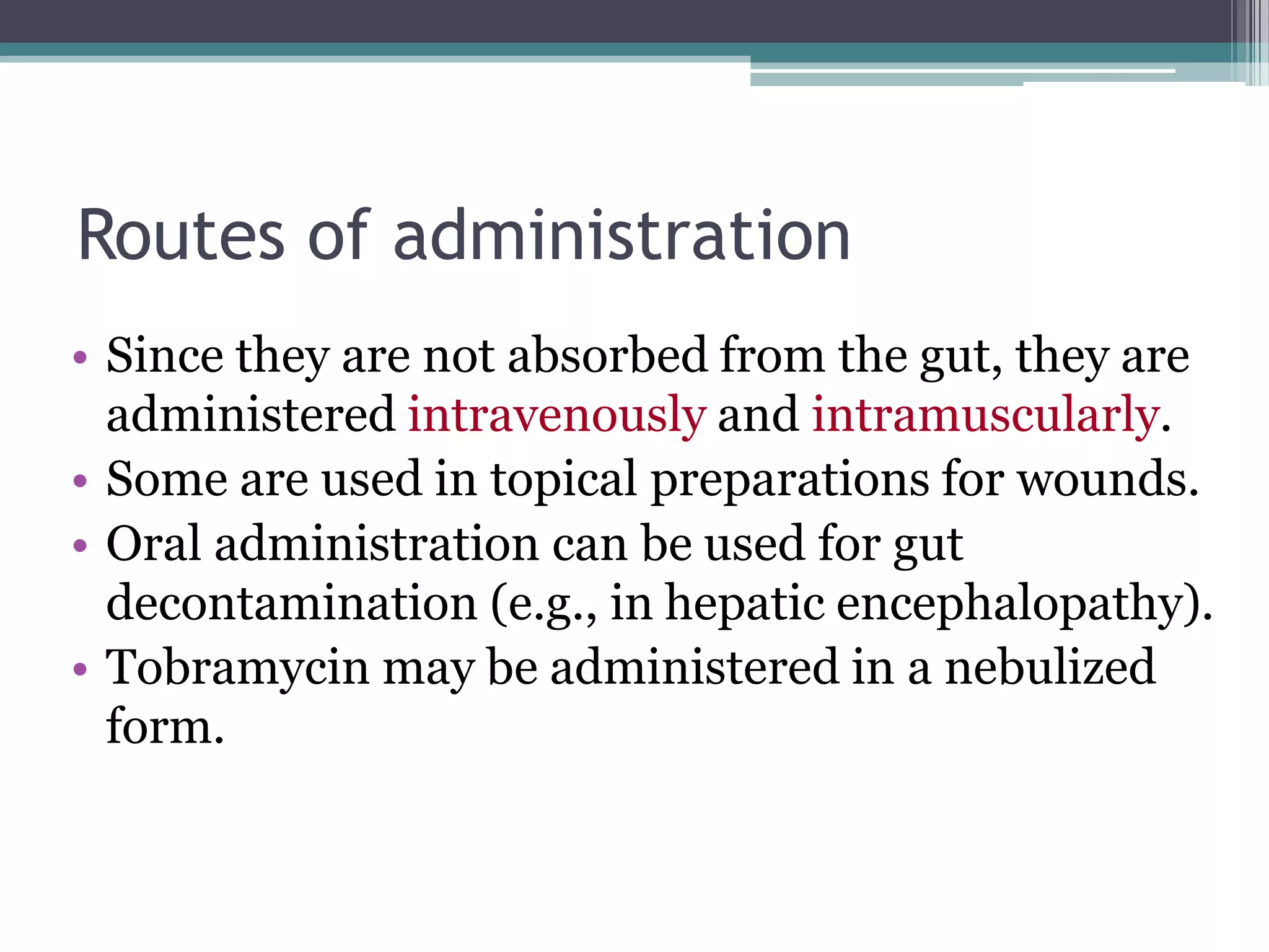 Routes of administration
• Since they are not absorbed from the gut, they are
  administered intravenously and intramuscularly.
• Some are used in topical preparations for wounds.
• Oral administration can be used for gut
  decontamination (e.g., in hepatic encephalopathy).
• Tobramycin may be administered in a nebulized
  form.
 