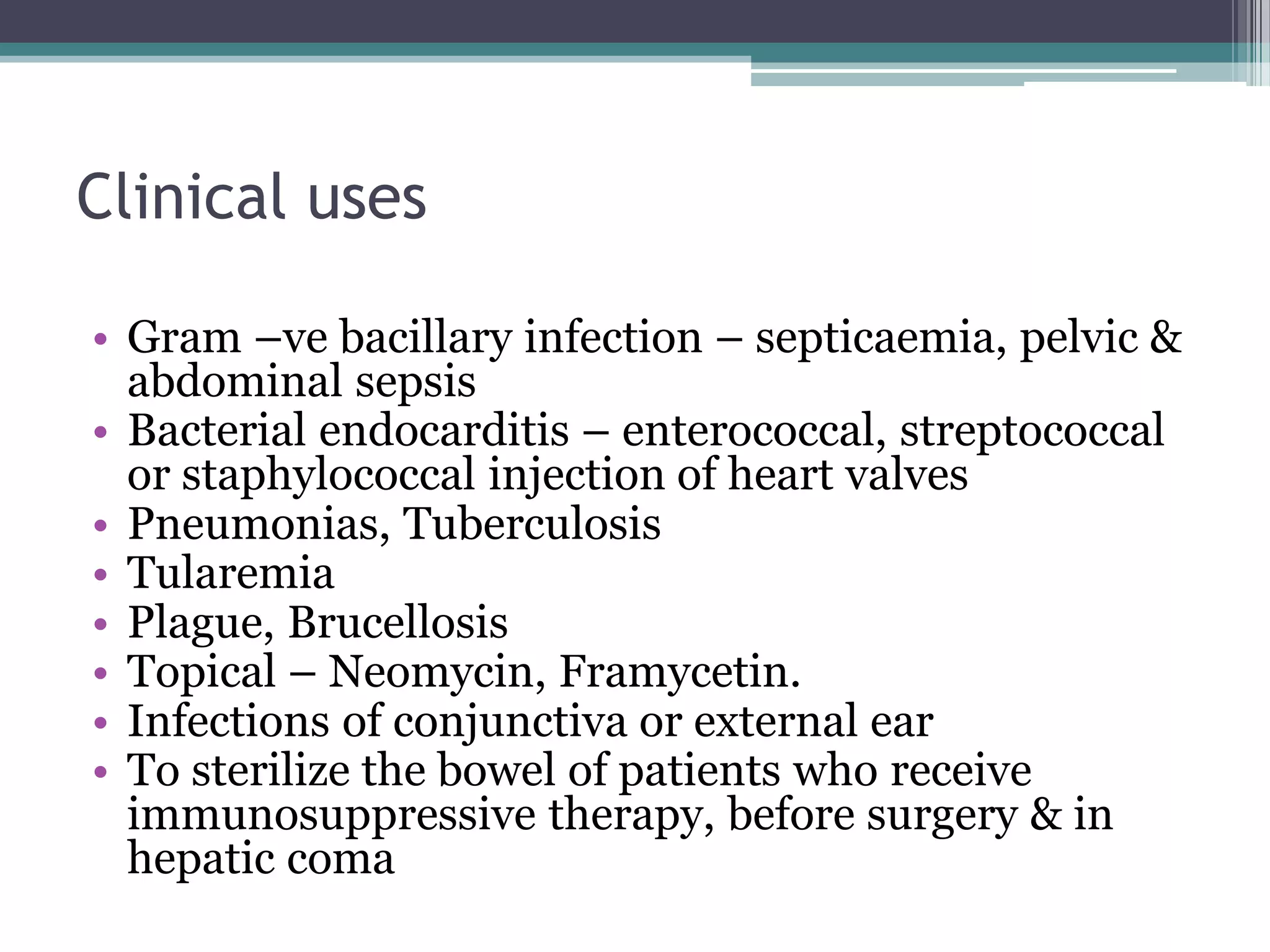 Clinical uses

• Gram –ve bacillary infection – septicaemia, pelvic &
  abdominal sepsis
• Bacterial endocarditis – enterococcal, streptococcal
  or staphylococcal injection of heart valves
• Pneumonias, Tuberculosis
• Tularemia
• Plague, Brucellosis
• Topical – Neomycin, Framycetin.
• Infections of conjunctiva or external ear
• To sterilize the bowel of patients who receive
  immunosuppressive therapy, before surgery & in
  hepatic coma
 
