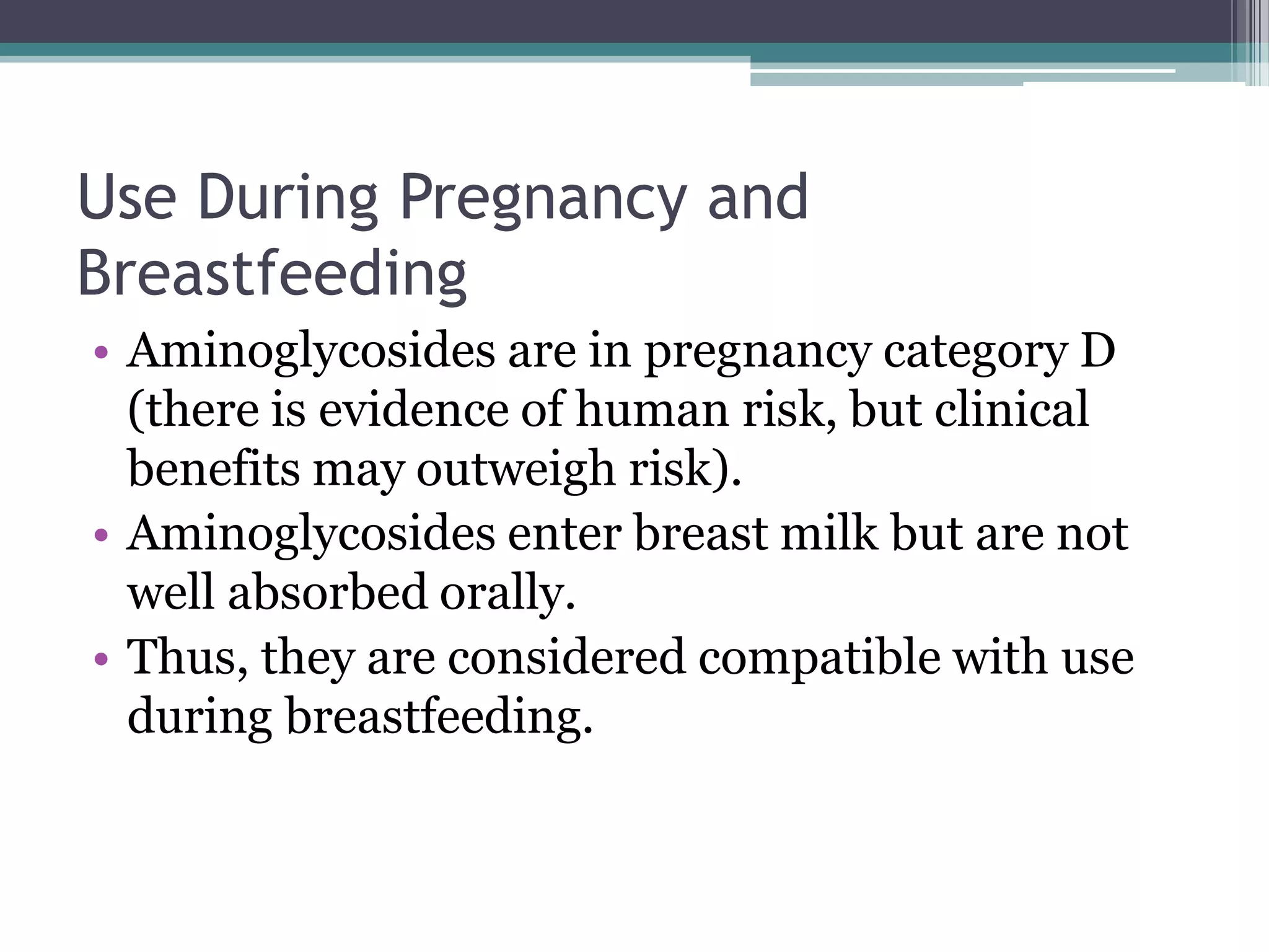 Use During Pregnancy and
Breastfeeding
• Aminoglycosides are in pregnancy category D
  (there is evidence of human risk, but clinical
  benefits may outweigh risk).
• Aminoglycosides enter breast milk but are not
  well absorbed orally.
• Thus, they are considered compatible with use
  during breastfeeding.
 